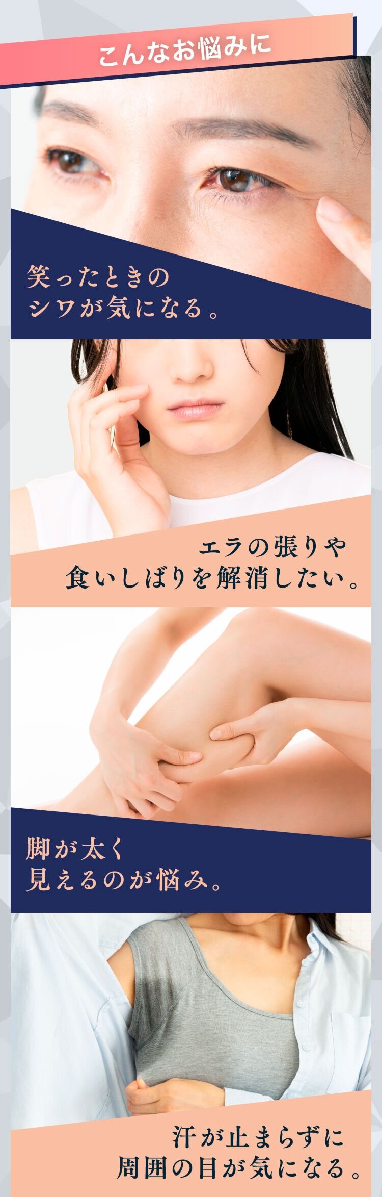笑ったときのシワが気になる。エラの張りや食いしばりを解消したい。脚が太く見えるのが悩み。汗が止まらずに周囲の目が気になる。
